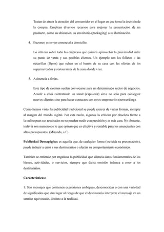Tratan de atraer la atención del consumidor en el lugar en que toma la decisión de
la compra. Emplean diversos recursos para mejorar la presentación de un
producto, como su ubicación, su envoltorio (packaging) o su iluminación.
4. Buzoneo o correo comercial a domicilio.
Lo utilizan sobre todo las empresas que quieren aprovechar la proximidad entre
su punto de venta y sus posibles clientes. Un ejemplo son los folletos o las
octavillas (flyers) que echan en el buzón de su casa con las ofertas de los
supermercados y restaurantes de la zona donde vive.
5. Asistencia a ferias.
Este tipo de eventos suelen convocarse para un determinado sector de negocios.
Acudir a ellos contratando un stand (expositor) sirve no solo para conseguir
nuevos clientes sino para hacer contactos con otros empresarios (networking).
Como hemos visto, la publicidad tradicional se puede ejercer de varias formas, siempre
al margen del mundo digital. Por esta razón, algunos la critican por obsoleta frente a
la online pues sus resultados no se pueden medir con precisión y es más cara. No obstante,
todavía son numerosos lo que opinan que es efectiva y rentable para los anunciantes con
altos presupuestos. (Miranda, s.f.)
Publicidad Demagógica: es aquella que, de cualquier forma (incluida su presentación),
puede inducir a error a sus destinatarios o afectar su comportamiento económico.
También se entiende por engañosa la publicidad que silencia datos fundamentales de los
bienes, actividades, o servicios, siempre que dicha omisión induzca a error a los
destinatarios.
Características:
1. Son mensajes que contienen expresiones ambiguas, desconocidas o con una variedad
de significados que dan lugar al riesgo de que el destinatario interprete el mensaje en un
sentido equivocado, distinto a la realidad.
 