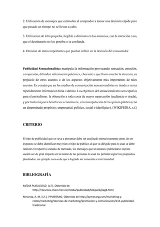 2. Utilización de mensajes que estimulan al comprador a tomar una decisión rápida pero
que pasado un tiempo no se llevan a cabo.
3. Utilización de letra pequeña, ilegible o diminuta en los anuncios, con la intención o no,
que el destinatario no los perciba o se confunda.
4. Omisión de datos importantes que puedan influir en la decisión del consumidor.
Publicidad Sensacionalista: manipula la información provocando sensación, emoción,
o impresión, difunden información polémica, chocante o que llama mucho la atención, en
perjuicio de otros asuntos o de los aspectos objetivamente más importantes de tales
asuntos. Es común que en los medios de comunicación sensacionalistas se tienda a verter
repetidamente información falsa o dañina. Los objetivos del sensacionalismo son espurios
para el periodismo: la obtención a toda costa de mayor repercusión (audiencia o tirada),
y por tanto mayores beneficios económicos, o la manipulación de la opinión pública (con
un determinado propósito: empresarial, político, social o ideológico). (WIKIPEDIA, s.f.)
CRITERIO
El tipo de publicidad que se vaya a presentar debe ser analizado minuciosamente antes de ser
expuesto se debe identificar muy bien el tipo de público al que va dirigido para lo cual se debe
realizar el respectivo estudio de mercado, los mensajes que un anuncio publicitario expone
suelen ser de gran impacto en la mente de las personas lo cual les permite lograr los propósitos
planteados, un ejemplo coca-cola que a logrado ser conocida a nivel mundial.
BIBLIOGRAFÍA
MEDIA PUBLICIDAD. (s.f.). Obtenido de
http://recursos.cnice.mec.es/media/publicidad/bloque6/pag8.html
Miranda, A. M. (s.f.). PYMERANG. Obtenido de http://pymerang.com/marketing-y-
redes/marketing/tecnicas-de-marketing/promocion-y-comunicacion/315-publicidad-
tradicional
 