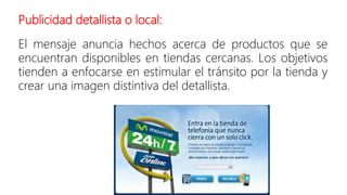 Publicidad detallista o local:
El mensaje anuncia hechos acerca de productos que se
encuentran disponibles en tiendas cercanas. Los objetivos
tienden a enfocarse en estimular el tránsito por la tienda y
crear una imagen distintiva del detallista.
 