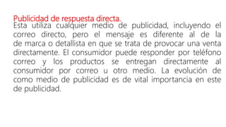 Publicidad de respuesta directa.
Esta utiliza cualquier medio de publicidad, incluyendo el
correo directo, pero el mensaje es diferente al de la
de marca o detallista en que se trata de provocar una venta
directamente. El consumidor puede responder por teléfono
correo y los productos se entregan directamente al
consumidor por correo u otro medio. La evolución de
como medio de publicidad es de vital importancia en este
de publicidad.
 