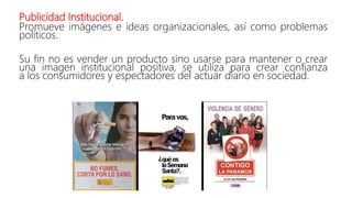 Publicidad Institucional.
Promueve imágenes e ideas organizacionales, así como problemas
políticos.
Su fin no es vender un producto sino usarse para mantener o crear
una imagen institucional positiva, se utiliza para crear confianza
a los consumidores y espectadores del actuar diario en sociedad.
 