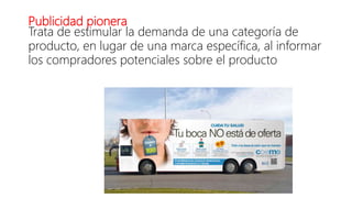 Publicidad pionera
Trata de estimular la demanda de una categoría de
producto, en lugar de una marca específica, al informar
los compradores potenciales sobre el producto
 