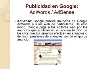Publicidad en Google:
          AdWords / AdSense
   AdSense: Google publica anuncios de Google
    AdWords a sitios web de particulares. De este
    modo, Google paga a los editores web por los
    anuncios que publican en su sitio en función de
    los clics que los usuarios efectúan en anuncios o
    de las impresiones de anuncios, según el tipo de
    anuncio.
 