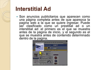 Interstitial Ad
   Son anuncios publicitarios que aparecen como
    una página completa antes de que aparezca la
    pagina web a la que se quiere ingresar. Puede
    ser clasificado como un prestitial ad o un
    interstitial ad: el primero es el que se muestra
    antes de la página de inicio, y el segundo es el
    que se muestra antes de contenido determinado
    dentro de la pagina.
 