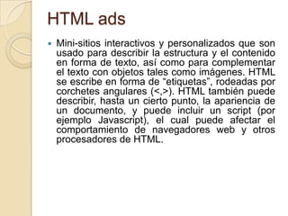 HTML ads
   Mini-sitios interactivos y personalizados que son
    usado para describir la estructura y el contenido
    en forma de texto, así como para complementar
    el texto con objetos tales como imágenes. HTML
    se escribe en forma de “etiquetas”, rodeadas por
    corchetes angulares (<,>). HTML también puede
    describir, hasta un cierto punto, la apariencia de
    un documento, y puede incluir un script (por
    ejemplo Javascript), el cual puede afectar el
    comportamiento de navegadores web y otros
    procesadores de HTML.
 