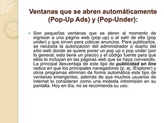 Ventanas que se abren automáticamente
     (Pop-Up Ads) y (Pop-Under):
   Son pequeñas ventanas que se abren al momento de
    ingresar a una página web (pop up) o al salir de ella (pop
    under) y que sirven para colocar anuncios. Para publicarlos,
    se necesita la autorización del administrador o dueño del
    sitio web donde se quiere poner un pop up o pop under (por
    lo general, esto tiene un precio) y el código fuente para que
    ellos lo incluyan en las páginas web que se haya convenido.
    La principal desventaja de este tipo de publicidad on line
    radica en que los principales navegadores (p. ej. IExplorer) y
    otros programas eliminan de forma automática este tipo de
    ventanas emergentes, además de que muchos usuarios de
    internet lo consideran como una molesta intromisión en su
    pantalla. Hoy en día, no se recomienda su uso.
 