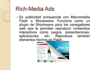 Rich-Media Ads
   Es publicidad enriquecida con Macromedia
    Flash o Shockwave. Funciona como un
    plugin de Shockwave para los navegadores
    web que le permiten reproducir contenidos
    interactivos como juegos, presentaciones,
    aplicaciones, etc. Reproduce también
    elementos hechos en Flash.
 