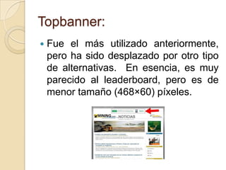 Topbanner:
   Fue el más utilizado anteriormente,
    pero ha sido desplazado por otro tipo
    de alternativas. En esencia, es muy
    parecido al leaderboard, pero es de
    menor tamaño (468×60) píxeles.
 
