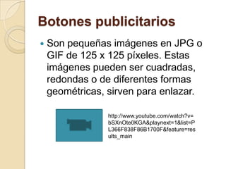 Botones publicitarios
   Son pequeñas imágenes en JPG o
    GIF de 125 x 125 píxeles. Estas
    imágenes pueden ser cuadradas,
    redondas o de diferentes formas
    geométricas, sirven para enlazar.

                 http://www.youtube.com/watch?v=
                 bSXnOte0KGA&playnext=1&list=P
                 L366F838F86B1700F&feature=res
                 ults_main
 