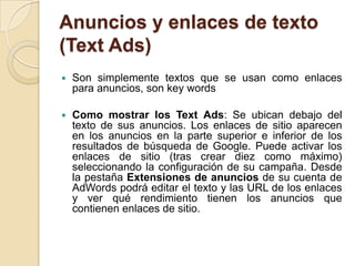Anuncios y enlaces de texto
(Text Ads)
   Son simplemente textos que se usan como enlaces
    para anuncios, son key words

   Como mostrar los Text Ads: Se ubican debajo del
    texto de sus anuncios. Los enlaces de sitio aparecen
    en los anuncios en la parte superior e inferior de los
    resultados de búsqueda de Google. Puede activar los
    enlaces de sitio (tras crear diez como máximo)
    seleccionando la configuración de su campaña. Desde
    la pestaña Extensiones de anuncios de su cuenta de
    AdWords podrá editar el texto y las URL de los enlaces
    y ver qué rendimiento tienen los anuncios que
    contienen enlaces de sitio.
 