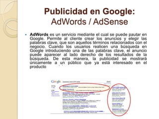 Publicidad en Google:
            AdWords / AdSense
   AdWords es un servicio mediante el cual se puede pautar en
    Google. Permite al cliente crear los anuncios y elegir las
    palabras clave, que son aquellos términos relacionados con el
    negocio. Cuando los usuarios realicen una búsqueda en
    Google introduciendo una de las palabras clave, el anuncio
    puede aparecer al lado derecho de los resultados de la
    búsqueda. De esta manera, la publicidad se mostrará
    únicamente a un público que ya está interesado en el
    producto o servicio.
 
