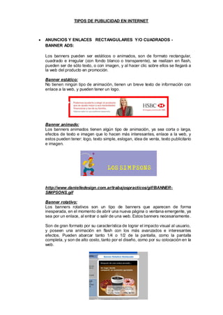 TIPOS DE PUBLICIDAD EN INTERNET



ANUNCIOS Y ENLACES RECTANGULARES Y/O CUADRADOS -
BANNER ADS:

Los banners pueden ser estáticos o animados, son de formato rectangular,
cuadrado e irregular (con fondo blanco o transparente), se realizan en flash,
pueden ser de sólo texto, o con imagen, y al hacer clic sobre ellos se llegará a
la web del producto en promoción.

Banner estático:
No tienen ningún tipo de animación, tienen un breve texto de información con
enlace a la web, y pueden tener un logo.




Banner animado:
Los banners animados tienen algún tipo de animación, ya sea corta o larga,
efectos de texto e imagen que lo hacen más interesantes, enlace a la web, y
estos pueden tener: logo, texto simple, eslogan, idea de venta, texto publicitario
e imagen.




http://www.danielledesign.com.ar/trabajospracticos/gif/BANNER-
SIMPSONS.gif

Banner rotativo:
Los banners rotativos son un tipo de banners que aparecen de forma
inesperada, en el momento de abrir una nueva página o ventana emergente, ya
sea por un enlace, al entrar o salir de una web. Estos banners necesariamente .

Son de gran formato por su característica de lograr el impacto visual al usuario,
y poseen una animación en flash con los más avanzados e interesantes
efectos. Pueden abarcar tanto 1/4 o 1/2 de la pantalla, como la pantalla
completa, y son de alto costo, tanto por el diseño, como por su colocación en la
web.
 