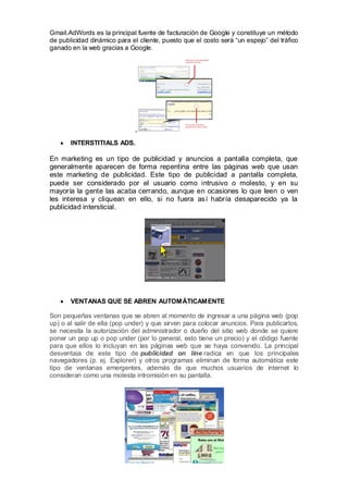 Gmail.AdWords es la principal fuente de facturación de Google y constituye un método
de publicidad dinámico para el cliente, puesto que el costo será “un espejo” del tráfico
ganado en la web gracias a Google.




       INTERSTITIALS ADS.

En marketing es un tipo de publicidad y anuncios a pantalla completa, que
generalmente aparecen de forma repentina entre las páginas web que usan
este marketing de publicidad. Este tipo de publicidad a pantalla completa,
puede ser considerado por el usuario como intrusivo o molesto, y en su
mayoría la gente las acaba cerrando, aunque en ocasiones lo que leen o ven
les interesa y cliquean en ello, si no fuera así habría desaparecido ya la
publicidad intersticial.




       VENTANAS QUE SE ABREN AUTOMÁTICAMENTE

Son pequeñas ventanas que se abren al momento de ingresar a una página web (pop
up) o al salir de ella (pop under) y que sirven para colocar anuncios. Para publicarlos,
se necesita la autorización del administrador o dueño del sitio web donde se quiere
poner un pop up o pop under (por lo general, esto tiene un precio) y el código fuente
para que ellos lo incluyan en las páginas web que se haya convenido. La principal
desventaja de este tipo de publicidad on line radica en que los principales
navegadores (p. ej. Explorer) y otros programas eliminan de forma automática este
tipo de ventanas emergentes, además de que muchos usuarios de internet lo
consideran como una molesta intromisión en su pantalla.
 