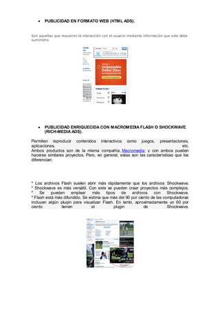 PUBLICIDAD EN FORMATO WEB (HTML ADS).


Son aquellas que requieren la interacción con el usuario mediante información que este debe
suministra




       PUBLICIDAD ENRIQUECIDA CON MACROMEDIA FLASH O SHOCKWAVE
       (RICH-MEDIA ADS).

Permiten reproducir contenidos interactivos como juegos, presentaciones,
aplicaciones,                                                                   etc.
Ambos productos son de la misma compañía, Macromedia; y con ambos pueden
hacerse similares proyectos. Pero, en general, estas son las características que los
diferencian:




* Los archivos Flash suelen abrir más rápidamente que los archivos Shockwave.
* Shockwave es más versátil. Con este se pueden crear proyectos más complejos.
*    Se    pueden    emplear     más    tipos   de   archivos    con     Shockwave.
* Flash está más difundido. Se estima que más del 90 por ciento de las computadoras
incluyen algún plugin para visualizar Flash. En tanto, aproximadamente un 60 por
ciento          tienen          el          plugin          de           Shockwave.
 