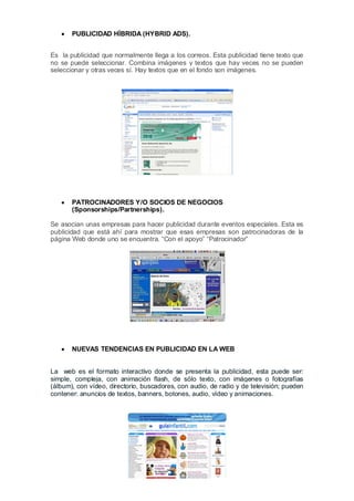 PUBLICIDAD HÍBRIDA (HYBRID ADS).


Es la publicidad que normalmente llega a los correos. Esta publicidad tiene texto que
no se puede seleccionar. Combina imágenes y textos que hay veces no se pueden
seleccionar y otras veces sí. Hay textos que en el fondo son imágenes.




       PATROCINADORES Y/O SOCIOS DE NEGOCIOS
       (Sponsorships/Partnerships).

Se asocian unas empresas para hacer publicidad durante eventos especiales. Esta es
publicidad que está ahí para mostrar que esas empresas son patrocinadoras de la
página Web donde uno se encuentra. “Con el apoyo” “Patrocinador”




       NUEVAS TENDENCIAS EN PUBLICIDAD EN LA WEB


La web es el formato interactivo donde se presenta la publicidad, esta puede ser:
simple, compleja, con animación flash, de sólo texto, con imágenes o fotografías
(álbum), con vídeo, directorio, buscadores, con audio, de radio y de televisión; pueden
contener: anuncios de textos, banners, botones, audio, vídeo y animaciones.
 