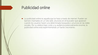 Publicidad online
 La publicidad online es aquella que se hace a través de internet. Pueden ser
banners insertados en un sitio web, anuncios en el buscador que aparecen
cuando los usuarios hacen una determinada búsqueda o anuncios en las redes
sociales. Por su relativo bajo coste y su audiencia potencialmente enorme, la
publicidad online está experimentando un fuerte crecimiento.
 