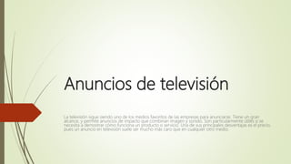 Anuncios de televisión
La televisión sigue siendo uno de los medios favoritos de las empresas para anunciarse. Tiene un gran
alcance, y permite anuncios de impacto que combinan imagen y sonido. Son particularmente útiles si se
necesita a demostrar cómo funciona un producto o servicio. Una de sus principales desventajas es el precio,
pues un anuncio en televisión suele ser mucho más caro que en cualquier otro medio.
 