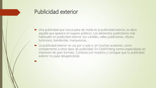 Publicidad exterior
 Una publicidad que nunca pasa de moda es la publicidad exterior, es decir,
aquella que aparece en lugares públicos. Los elementos publicitarios más
habituales en publicidad exterior son carteles, vallas publicitarias, rótulos
luminosos, banderolas, marquesinas….
 La publicidad exterior se usa por si sola o, en muchas ocasiones, como
complemento a otros tipos de publicidad. En ClickPrinting somos especialistas en
impresión de gran formato. Contacta con nosotros y consigue que tu publicidad
exterior no pase desapercibida.

 