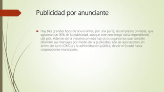 Publicidad por anunciante
 Hay tres grandes tipos de anunciantes, por una parte, las empresas privadas, que
aglutinan un 90% de la publicidad, aunque este porcentaje varía dependiendo
del país. Además de la iniciativa privada hay otros organismos que también
difunden sus mensajes por medio de la publicidad, son las asociaciones sin
ánimo de lucro (ONGs) y la administración pública, desde el Estado hasta
corporaciones municipales.
 