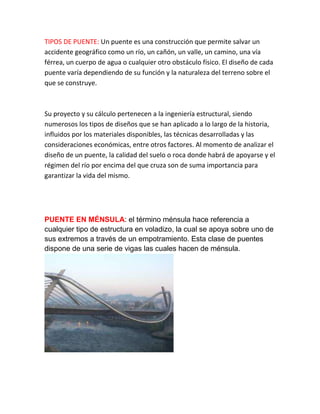 TIPOS DE PUENTE: Un puente es una construcción que permite salvar un
accidente geográfico como un río, un cañón, un valle, un camino, una vía
férrea, un cuerpo de agua o cualquier otro obstáculo físico. El diseño de cada
puente varía dependiendo de su función y la naturaleza del terreno sobre el
que se construye.
Su proyecto y su cálculo pertenecen a la ingeniería estructural, siendo
numerosos los tipos de diseños que se han aplicado a lo largo de la historia,
influidos por los materiales disponibles, las técnicas desarrolladas y las
consideraciones económicas, entre otros factores. Al momento de analizar el
diseño de un puente, la calidad del suelo o roca donde habrá de apoyarse y el
régimen del río por encima del que cruza son de suma importancia para
garantizar la vida del mismo.
PUENTE EN MÉNSULA: el término ménsula hace referencia a
cualquier tipo de estructura en voladizo, la cual se apoya sobre uno de
sus extremos a través de un empotramiento. Esta clase de puentes
dispone de una serie de vigas las cuales hacen de ménsula.
 