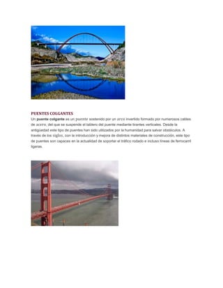 PUENTES COLGANTES
Un puente colgante es un puente sostenido por un arco invertido formado por numerosos cables
de acero, del que se suspende el tablero del puente mediante tirantes verticales. Desde la
antigüedad este tipo de puentes han sido utilizados por la humanidad para salvar obstáculos. A
través de los siglos, con la introducción y mejora de distintos materiales de construcción, este tipo
de puentes son capaces en la actualidad de soportar el tráfico rodado e incluso líneas de ferrocarril
ligeras.
 