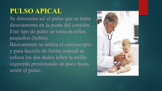 PULSO APICAL
Se denomina así el pulso que se toma
directamente en la punta del corazón.
Este tipo de pulso se toma en niños
pequeños (bebés).
Básicamente se utiliza el estetoscopio
y para hacerlo de forma manual se
coloca los dos dedos sobre la tetilla
izquierda presionando un poco hasta
sentir el pulso.
 