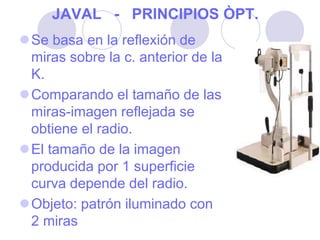 JAVAL - PRINCIPIOS ÒPT.
Se basa en la reflexión de
miras sobre la c. anterior de la
K.
Comparando el tamaño de las
miras-imagen reflejada se
obtiene el radio.
El tamaño de la imagen
producida por 1 superficie
curva depende del radio.
Objeto: patrón iluminado con
2 miras
 