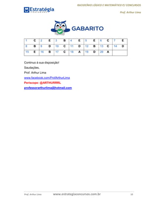 RACIOCÍNIO LÓGICO E MATEMÁTICO P/ CONCURSOS
Prof. Arthur Lima
Prof. Arthur Lima www.estrategiaconcursos.com.br 10
1 C 2 E 3 B 4 E 5 E 6 C 7 E
8 B 9 D 10 C 11 D 12 B 13 C 14 D
15 E 16 B 17 C 18 A 19 D 20 A
Continuo à sua disposição!
Saudações,
Prof. Arthur Lima
www.facebook.com/ProfArthurLima
Periscope: @ARTHURRRL
professorarthurlima@hotmail.com
 