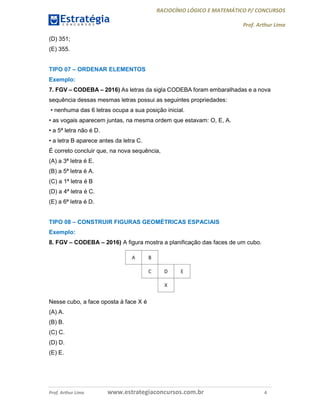 RACIOCÍNIO LÓGICO E MATEMÁTICO P/ CONCURSOS
Prof. Arthur Lima
Prof. Arthur Lima www.estrategiaconcursos.com.br 4
(D) 351;
(E) 355.
TIPO 07 – ORDENAR ELEMENTOS
Exemplo:
7. FGV – CODEBA – 2016) As letras da sigla CODEBA foram embaralhadas e a nova
sequência dessas mesmas letras possui as seguintes propriedades:
• nenhuma das 6 letras ocupa a sua posição inicial.
• as vogais aparecem juntas, na mesma ordem que estavam: O, E, A.
• a 5ª letra não é D.
• a letra B aparece antes da letra C.
É correto concluir que, na nova sequência,
(A) a 3ª letra é E.
(B) a 5ª letra é A.
(C) a 1ª letra é B
(D) a 4ª letra é C.
(E) a 6ª letra é D.
TIPO 08 – CONSTRUIR FIGURAS GEOMÉTRICAS ESPACIAIS
Exemplo:
8. FGV – CODEBA – 2016) A figura mostra a planificação das faces de um cubo.
Nesse cubo, a face oposta à face X é
(A) A.
(B) B.
(C) C.
(D) D.
(E) E.
 