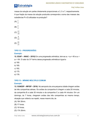 RACIOCÍNIO LÓGICO E MATEMÁTICO P/ CONCURSOS
Prof. Arthur Lima
Prof. Arthur Lima www.estrategiaconcursos.com.br 6
massa da solução em partes diretamente proporcionais a 3, 5 e 7, respectivamente.
A que fração da massa da solução produzida corresponde a soma das massas das
substâncias P e Q utilizadas na produção?
(A)
1
2
(B)
2
3
(C)
12
35
(D)
8
15
(E)
10
21
TIPO 12 – PROGRESSÕES
Exemplo:
12. ESAF – ANAC – 2016) Em uma progressão aritmética, tem-se a2 + a5 = 40 e a4 +
a7 = 64. O valor do 31º termo dessa progressão aritmética é igual a
a) 180.
b) 185.
c) 182.
d) 175.
e) 178.
TIPO 13 – MÍNIMO MÚLTIPLO COMUM
Exemplo:
13. VUNESP – MP/SP – 2016) No aeroporto de uma pequena cidade chegam aviões
de três companhias aéreas. Os aviões da companhia A chegam a cada 20 minutos,
da companhia B a cada 30 minutos e da companhia C a cada 44 minutos. Em um
domingo, às 7 horas, chegaram aviões das três companhias ao mesmo tempo,
situação que voltará a se repetir, nesse mesmo dia, às
(A) 18h 30min.
(B) 17 horas.
(C) 18 horas.
(D) 17h 30min.
 