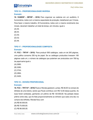 RACIOCÍNIO LÓGICO E MATEMÁTICO P/ CONCURSOS
Prof. Arthur Lima
Prof. Arthur Lima www.estrategiaconcursos.com.br 8
TIPO 16 – PROPORCIONALIDADE INVERSA
Exemplo:
16. VUNESP – MP/SP – 2016) Para organizar as cadeiras em um auditório, 6
funcionários, todos com a mesma capacidade de produção, trabalharam por 3 horas.
Para fazer o mesmo trabalho, 20 funcionários, todos com o mesmo rendimento dos
iniciais, deveriam trabalhar um total de tempo, em minutos, igual a
(A) 46.
(B) 54.
(C) 50.
(D) 52.
(E) 48.
TIPO 17 – PROPORCIONALIDADE COMPOSTA
Exemplo:
17. FCC – TRT/4ª – 2015) Para produzir 900 catálogos, cada um de 240 páginas,
uma gráfica consome 250 kg de papel. Se os catálogos produzidos tivessem 180
páginas cada um, o número de catálogos que poderiam ser produzidos com 780 kg
de papel seria igual a
(A) 2985.
(B) 3280.
(C) 3744.
(D) 2864.
(E) 3426.
TIPO 18 – DIVISÃO PROPORCIONAL
Exemplo:
18. FCC – TRT/14ª – 2016) Paula e Renata gastaram, juntas, R$ 48,00 na compra de
bilhetes de uma loteria, sendo que Paula contribuiu com R$ 12,00 dessa quantia. As
duas foram sorteadas, ganhando um prêmio de R$ 120.000,00. Na partição desse
prêmio entre elas, que foi feita proporcionalmente ao dinheiro que cada uma deu na
compra dos bilhetes, Renata ficou com
(A) R$ 90.000,00.
(B) R$ 75.000,00.
(C) R$ 86.000,00.
 