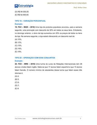 RACIOCÍNIO LÓGICO E MATEMÁTICO P/ CONCURSOS
Prof. Arthur Lima
Prof. Arthur Lima www.estrategiaconcursos.com.br 9
(D) R$ 84.000,00.
(E) R$ 92.000,00.
TIPO 19 – VARIAÇÃO PERCENTUAL
Exemplo:
19. FGV – IBGE – 2016) Uma loja de produtos populares anunciou, para a semana
seguinte, uma promoção com desconto de 30% em todos os seus itens. Entretanto,
no domingo anterior, o dono da loja aumentou em 20% os preços de todos os itens
da loja. Na semana seguinte, a loja estará oferecendo um desconto real de:
(A) 10%;
(B) 12%;
(C) 15%;
(D) 16%;
(E) 18%.
TIPO 20 – OPERAÇÃO COM DOIS CONJUNTOS
Exemplo:
20. FGV – MRE – 2016) Uma turma do curso de Relações Internacionais tem 28
alunos e todos falam inglês. Sabe-se que 17 alunos falam espanhol e que 15 alunos
falam francês. O número mínimo de estudantes dessa turma que falam esses três
idiomas é:
(A) 4;
(B) 5;
(C) 6;
(D) 7;
(E) 8.
 
