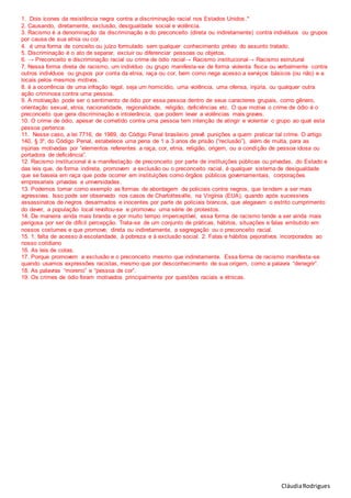 CláudiaRodrigues
1. Dois ícones da resistência negra contra a discriminação racial nos Estados Unidos.*
2. Causando, diretamente, exclusão, desigualdade social e violência.
3. Racismo é a denominação da discriminação e do preconceito (direta ou indiretamente) contra indivíduos ou grupos
por causa de sua etnia ou cor.
4. é uma forma de conceito ou juízo formulado sem qualquer conhecimento prévio do assunto tratado.
5. Discriminação é o ato de separar, excluir ou diferenciar pessoas ou objetos.
6. → Preconceito e discriminação racial ou crime de ódio racial→ Racismo institucional→ Racismo estrutural
7. Nessa forma direta de racismo, um indivíduo ou grupo manifesta-se de forma violenta física ou verbalmente contra
outros indivíduos ou grupos por conta da etnia, raça ou cor, bem como nega acesso a serviços básicos (ou não) e a
locais pelos mesmos motivos.
8. é a ocorrência de uma infração legal, seja um homicídio, uma violência, uma ofensa, injúria, ou qualquer outra
ação criminosa contra uma pessoa.
9. A motivação pode ser o sentimento de ódio por essa pessoa dentro de seus caracteres grupais, como gênero,
orientação sexual, etnia, nacionalidade, regionalidade, religião, deficiências etc. O que motiva o crime de ódio é o
preconceito que gera discriminação e intolerância, que podem levar a violências mais graves.
10. O crime de ódio, apesar de cometido contra uma pessoa tem intenção de atingir e violentar o grupo ao qual esta
pessoa pertence.
11. Nesse caso, a lei 7716, de 1989, do Código Penal brasileiro prevê punições a quem praticar tal crime. O artigo
140, § 3º, do Código Penal, estabelece uma pena de 1 a 3 anos de prisão (“reclusão”), além de multa, para as
injúrias motivadas por “elementos referentes a raça, cor, etnia, religião, origem, ou a condição de pessoa idosa ou
portadora de deficiência”.
12. Racismo institucional é a manifestação de preconceito por parte de instituições públicas ou privadas, do Estado e
das leis que, de forma indireta, promovem a exclusão ou o preconceito racial. é qualquer sistema de desigualdade
que se baseia em raça que pode ocorrer em instituições como órgãos públicos governamentais, corporações
empresariais privadas e universidades.
13. Podemos tomar como exemplo as formas de abordagem de policiais contra negros, que tendem a ser mais
agressivas. Isso pode ser observado nos casos de Charlottesville, na Virgínia (EUA), quando após sucessivos
assassinatos de negros desarmados e inocentes por parte de policiais brancos, que alegavam o estrito cumprimento
do dever, a população local revoltou-se e promoveu uma série de protestos.
14. De maneira ainda mais branda e por muito tempo imperceptível, essa forma de racismo tende a ser ainda mais
perigosa por ser de difícil percepção. Trata-se de um conjunto de práticas, hábitos, situações e falas embutido em
nossos costumes e que promove, direta ou indiretamente, a segregação ou o preconceito racial.
15. 1. falta de acesso à escolaridade, à pobreza e à exclusão social. 2. Falas e hábitos pejorativos incorporados ao
nosso cotidiano
16. As leis de cotas.
17. Porque promovem a exclusão e o preconceito mesmo que indiretamente. Essa forma de racismo manifesta-se
quando usamos expressões racistas, mesmo que por desconhecimento de sua origem, como a palavra “denegrir”.
18. As palavras “moreno” e “pessoa de cor”.
19. Os crimes de ódio foram motivados principalmente por questões raciais e étnicas.
 
