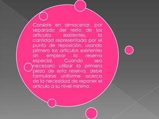 Consiste en almacenar, por
separado del resto de los
artículos
existentes,
la
cantidad representada por el
punto de reposición, usando
primero los artículos existentes
sin
emplear
la
reserva
especial.
Cuando
sea
necesario utilizar la primera
pieza de esta reserva, debe
formularse uniforme acerca
de la necesidad de reponer el
articulo a su nivel mínimo.

 
