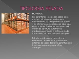 MOVIRACK

Las estanterías se colocan sobre bases
móviles guiadas que se desplazan
lateralmente; así se suprimen los pasillos
y en el momento necesario se abre sólo
el de trabajo. Es el operario quien da la
orden de apertura automática
mediante un mando a distancia o, de
forma manual, pulsando un interruptor.
Estas bases disponen de motores,
elementos de traslación y diferentes
sistemas de seguridad que garantizan un
funcionamiento seguro y eficaz.
Ventajas

 