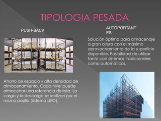 PUSH-BACK

AUTOPORTANT
ES
Solución óptima para almacenaje
a gran altura con el máximo
aprovechamiento de la superfície
disponible. Posibilidad de utilizar
tanto con sistemas tradicionales
como automáticos.

Ahorro de espacio y alta densidad de
almacenamiento. Cada nivel puede
almacenar una referencia distinta. La
carga y la descarga se realizan por el
mismo pasillo (sistema LIFO).

 