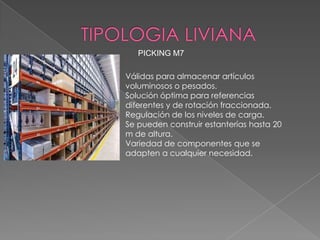 PICKING M7

Válidas para almacenar artículos
voluminosos o pesados.
Solución óptima para referencias
diferentes y de rotación fraccionada.
Regulación de los niveles de carga.
Se pueden construir estanterías hasta 20
m de altura.
Variedad de componentes que se
adapten a cualquier necesidad.

 