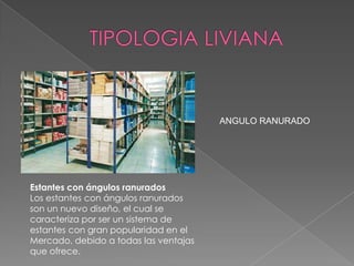 ANGULO RANURADO

Estantes con ángulos ranurados
Los estantes con ángulos ranurados
son un nuevo diseño, el cual se
caracteriza por ser un sistema de
estantes con gran popularidad en el
Mercado, debido a todas las ventajas
que ofrece.

 