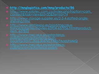 








http://mnglogistica.com/mng/producto/86
http://www.solotec.com.co/index.php?option=com_
content&task=view&id=50&Itemid=74
http://www.storage-supplier.es/2-3-4-slotted-angleshelving.html
http://www.archiexpo.es/prod/mecaluxfrance/estantes-moviles-63904-637956.html#productitem_637822
http://www.mecalux.es/estanteriaspaletizacion/estanterias-pushback?gclid=CJXpjL3047kCFXRp7AodJhIAkQ
http://www.mecalux.es/estanteriaspaletizacion/estanterias-palets

 