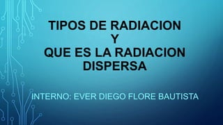 TIPOS DE RADIACION
Y
QUE ES LA RADIACION
DISPERSA
INTERNO: EVER DIEGO FLORE BAUTISTA
 