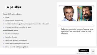 Contoso Ltd.
La voz del locutor debe ser:
○ Clara
○ Palabras bien pronunciadas
○ Controlar los tonos agudos y graves para una correctar entonación
○ Uso oportuno de la intensidad de la voz
El locutor debe evitar:
○ Las frases complejas
○ Las subordinadas
○ Las formas verbales compuestas
○ La enumeración exagerada de datos
○ Ritmo aburrido o falto de agilidad.
Todoestoayudaráaloyenteahacerseuna
representaciónmentaldeloqueseestá
contando.
Agregue un pie de página
11
La palabra
 