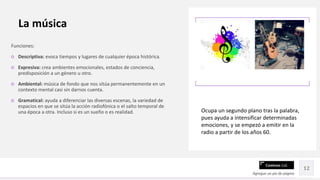 Contoso Ltd.
Funciones:
○ Descriptiva: evoca tiempos y lugares de cualquier época histórica.
○ Expresiva: crea ambientes emocionales, estados de conciencia,
predisposición a un género u otro.
○ Ambiental: música de fondo que nos sitúa permanentemente en un
contexto mental casi sin darnos cuenta.
○ Gramatical: ayuda a diferenciar las diversas escenas, la variedad de
espacios en que se sitúa la acción radiofónica o el salto temporal de
una época a otra. Incluso si es un sueño o es realidad.
Agregue un pie de página
12
La música
Ocupa un segundo plano tras la palabra,
pues ayuda a intensificar determinadas
emociones, y se empezó a emitir en la
radio a partir de los años 60.
 
