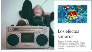 Los efectos
sonoros
Conjunto de sonidos naturales o
artificiales que sustituyen a la realidad
para definir un contexto o paisaje, para
visualizar un ambiente espacio-temporal
concreto.
 