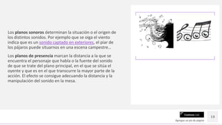 Contoso Ltd.
Los planos sonoros determinan la situación o el origen de
los distintos sonidos. Por ejemplo que se oiga el viento
indica que es un sonido captado en exteriores, el piar de
los pájaros puede situarnos en una escena campestre…
Los planos de presencia marcan la distancia a la que se
encuentra el personaje que habla o la fuente del sonido
de que se trate del plano principal, en el que se sitúa el
oyente y que es en el que transcurre la mayor parte de la
acción. El efecto se consigue adecuando la distancia y la
manipulación del sonido en la mesa.
Agregue un pie de página
18
 