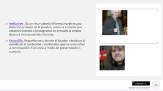 Contoso Ltd.
○ Indicativo . Es un recordatorio informativo,de escasa
duración,a través de la palabra, sobre la emisora que
estamos oyendo o el programa en emisión, o ambos
datos, e incluso señales horarias.
○ Entradilla. Pequeño texto donde el locutor introduce al
oyente en el contenido o contenidos que va a escuchar
a continuación. Funciona a modo de presentación o
sumario.
Agregue un pie de página
24
 