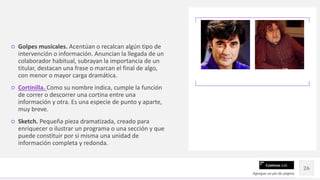 Contoso Ltd.
○ Golpes musicales. Acentúan o recalcan algún tipo de
intervención o información. Anuncian la llegada de un
colaborador habitual, subrayan la importancia de un
titular, destacan una frase o marcan el final de algo,
con menor o mayor carga dramática.
○ Cortinilla. Como su nombre indica, cumple la función
de correr o descorrer una cortina entre una
información y otra. Es una especie de punto y aparte,
muy breve.
○ Sketch. Pequeña pieza dramatizada, creado para
enriquecer o ilustrar un programa o una sección y que
puede constituir por sí misma una unidad de
información completa y redonda.
Agregue un pie de página
26
 