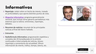 Contoso Ltd.
○ Reportaje: relato sobre un hecho de interés, tratado
en profundidad y que aporta distintos puntos de vista.
○ Magazine informativo: programa generalmente
semanal, que incluye varios géneros periodísticos más
extensos que la noticia: entrevistas, reportajes,
debates.
○ Resumen de noticias: resumen de las principales
noticias al final del diario hablado.
○ Entrevista
○ Radiofórmula informativa: programación repetitiva y
completa (de 24 horas)basada en la emisión
continuada e initerrumpida de noticias, breves
reportajes y comentarios de actualidad. Ofrece
información de interés, tráfico, tiempo, lotería, etc.
Agregue un pie de página
29
Informativos
 
