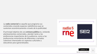 Contoso Ltd.
La radio comercial es aquella que programa sus
contenidos creando espacios radiofónicos que se
sustentan económicamente a través de la publicidad.
El principal objetivo de una emisora pública es, evitando
planteamientos comerciales, atender tanto a las
preferencias mayoritarias de la audiencia, como a las
preferencias minoritarias de diferentes y variados
colectivos interesados en aspectos culturales y
educativos poco generalizados.
Agregue un pie de página
3
 