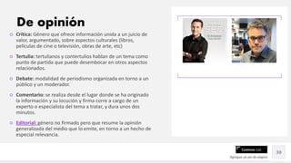 Contoso Ltd.
○ Crítica: Género que ofrece información unida a un juicio de
valor, argumentado, sobre aspectos culturales (libros,
películas de cine o televisión, obras de arte, etc)
○ Tertulia: tertulianos y contertulios hablan de un tema como
punto de partida que puede desembocar en otros aspectos
relacionados.
○ Debate: modalidad de periodismo organizada en torno a un
público y un moderador.
○ Comentario: se realiza desde el lugar donde se ha originado
la información y su locución y firma corre a cargo de un
experto o especialista del tema a tratar, y dura unos dos
minutos.
○ Editorial: género no firmado pero que resume la opinión
generalizada del medio que lo emite, en torno a un hecho de
especial relevancia.
Agregue un pie de página
30
De opinión
 