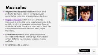 Contoso Ltd.
○ Programa musical especializado: tienen un estilo
particular de música y donde se improvisa, con
comentarios, en torno a una recopilación de datos.
○ Magazine musical: parten de la idea anterior,
incluyendo la entrevista como pieza fundamental de la
emisión, en directo o grabada,los acústicos. Están los
musicales de autor, donde el Dj selecciona la música en
función del conocimiento derivado de su propia
trayectoria.
○ Radiofórmula musical: es un género legendario,
conocido como listas de éxitos o tops musicales que
emiten de forma repetitiva una selección musical
prefijada.
○ Retransmisión de conciertos
Agregue un pie de página
32
Musicales
 